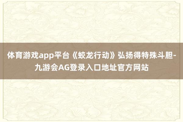 体育游戏app平台《蛟龙行动》弘扬得特殊斗胆-九游会AG登录入口地址官方网站