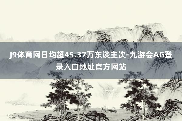 J9体育网日均超45.37万东谈主次-九游会AG登录入口地址官方网站