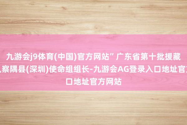 九游会j9体育(中国)官方网站”广东省第十批援藏使命队察隅县(深圳)使命组组长-九游会AG登录入口地址官方网站