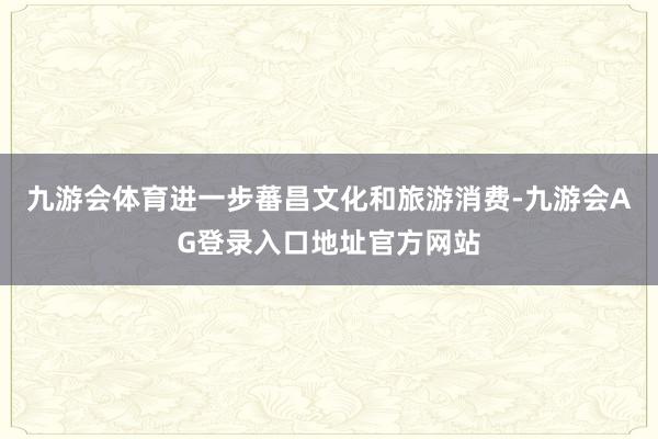 九游会体育进一步蕃昌文化和旅游消费-九游会AG登录入口地址官方网站