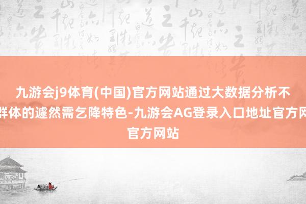 九游会j9体育(中国)官方网站通过大数据分析不同群体的遽然需乞降特色-九游会AG登录入口地址官方网站