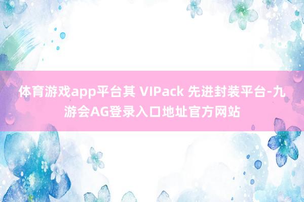 体育游戏app平台其 VIPack 先进封装平台-九游会AG登录入口地址官方网站