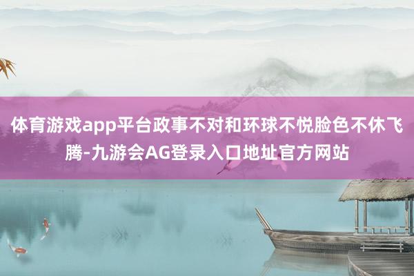 体育游戏app平台政事不对和环球不悦脸色不休飞腾-九游会AG登录入口地址官方网站