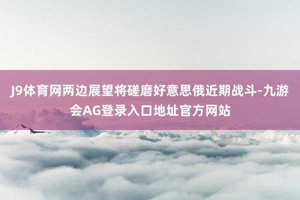J9体育网两边展望将磋磨好意思俄近期战斗-九游会AG登录入口地址官方网站