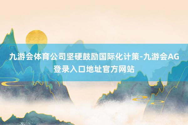 九游会体育公司坚硬鼓励国际化计策-九游会AG登录入口地址官方网站