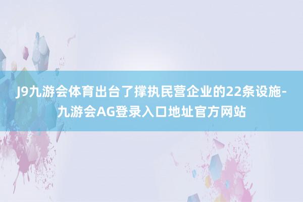 J9九游会体育出台了撑执民营企业的22条设施-九游会AG登录入口地址官方网站