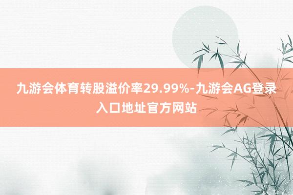 九游会体育转股溢价率29.99%-九游会AG登录入口地址官方网站