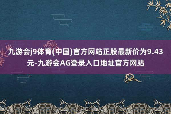 九游会j9体育(中国)官方网站正股最新价为9.43元-九游会AG登录入口地址官方网站