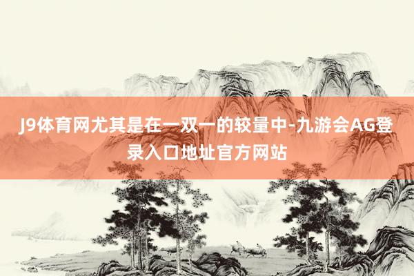 J9体育网尤其是在一双一的较量中-九游会AG登录入口地址官方网站