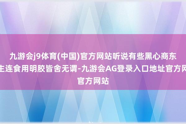 九游会j9体育(中国)官方网站听说有些黑心商东谈主连食用明胶皆舍无谓-九游会AG登录入口地址官方网站