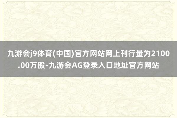 九游会j9体育(中国)官方网站网上刊行量为2100.00万股-九游会AG登录入口地址官方网站