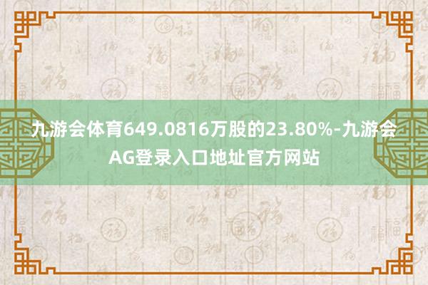 九游会体育649.0816万股的23.80%-九游会AG登录入口地址官方网站
