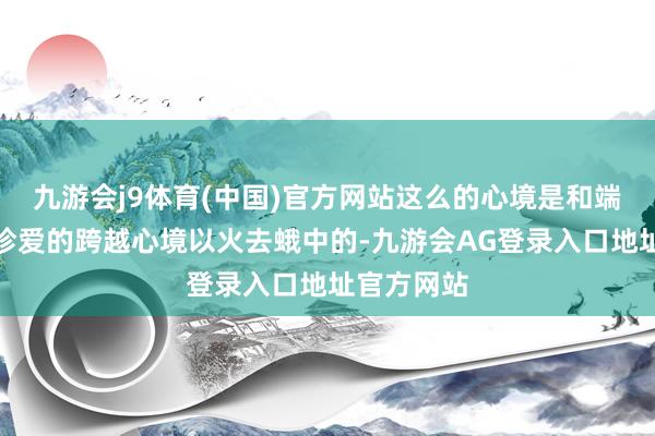 九游会j9体育(中国)官方网站这么的心境是和端淑发展所珍爱的跨越心境以火去蛾中的-九游会AG登录入口地址官方网站