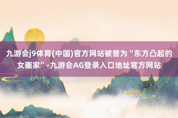 九游会j9体育(中国)官方网站被誉为“东方凸起的女画家”-九游会AG登录入口地址官方网站