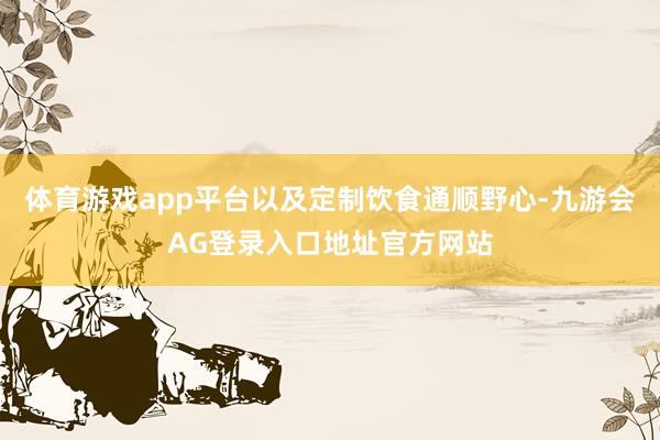 体育游戏app平台以及定制饮食通顺野心-九游会AG登录入口地址官方网站