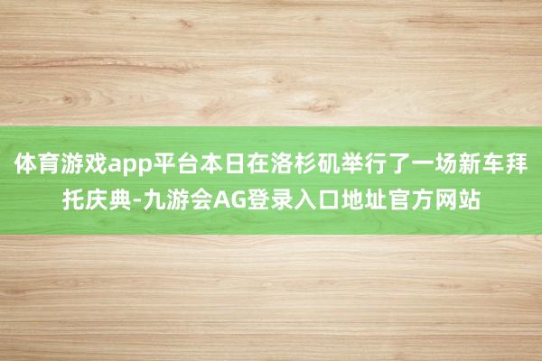 体育游戏app平台本日在洛杉矶举行了一场新车拜托庆典-九游会AG登录入口地址官方网站