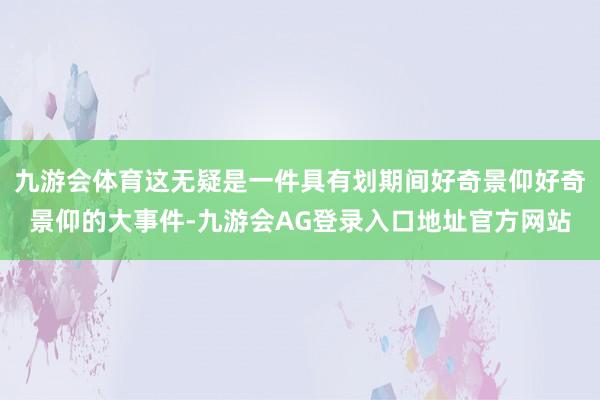 九游会体育这无疑是一件具有划期间好奇景仰好奇景仰的大事件-九游会AG登录入口地址官方网站