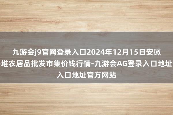 九游会j9官网登录入口2024年12月15日安徽合肥周谷堆农居品批发市集价钱行情-九游会AG登录入口地址官方网站
