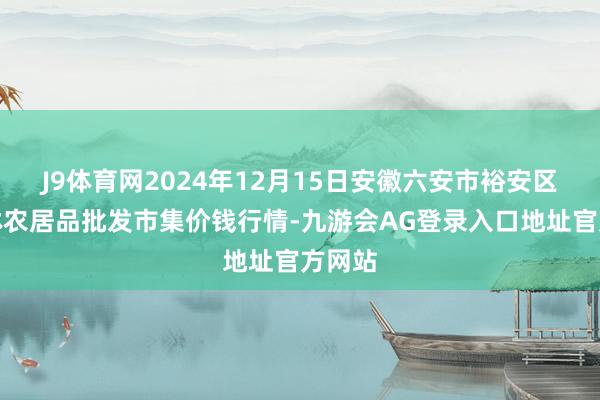 J9体育网2024年12月15日安徽六安市裕安区紫竹林农居品批发市集价钱行情-九游会AG登录入口地址官方网站