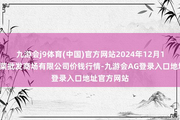 九游会j9体育(中国)官方网站2024年12月15日宁波蔬菜批发商场有限公司价钱行情-九游会AG登录入口地址官方网站