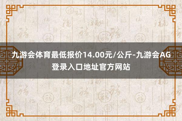九游会体育最低报价14.00元/公斤-九游会AG登录入口地址官方网站