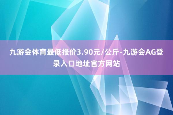 九游会体育最低报价3.90元/公斤-九游会AG登录入口地址官方网站