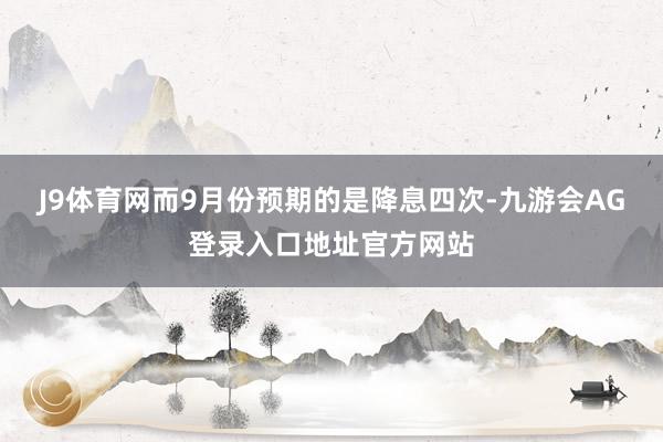 J9体育网而9月份预期的是降息四次-九游会AG登录入口地址官方网站