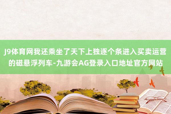J9体育网我还乘坐了天下上独逐个条进入买卖运营的磁悬浮列车-九游会AG登录入口地址官方网站