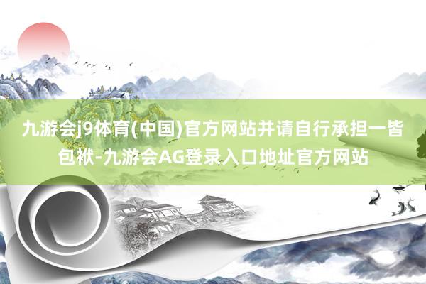 九游会j9体育(中国)官方网站并请自行承担一皆包袱-九游会AG登录入口地址官方网站