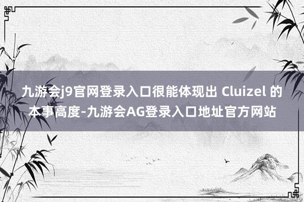 九游会j9官网登录入口很能体现出 Cluizel 的本事高度-九游会AG登录入口地址官方网站