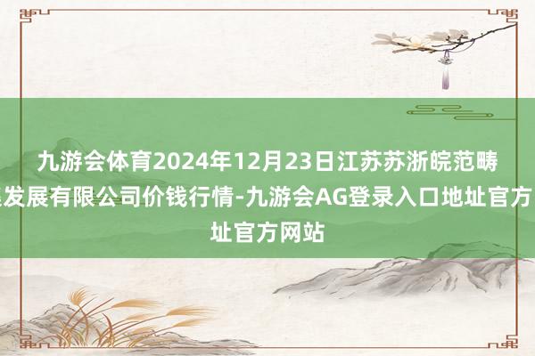 九游会体育2024年12月23日江苏苏浙皖范畴市集发展有限公司价钱行情-九游会AG登录入口地址官方网站