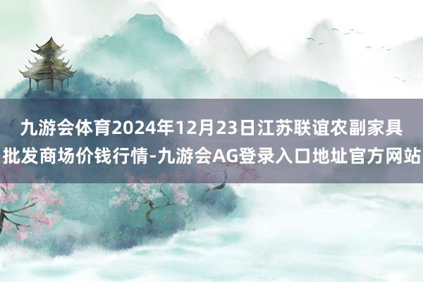九游会体育2024年12月23日江苏联谊农副家具批发商场价钱行情-九游会AG登录入口地址官方网站