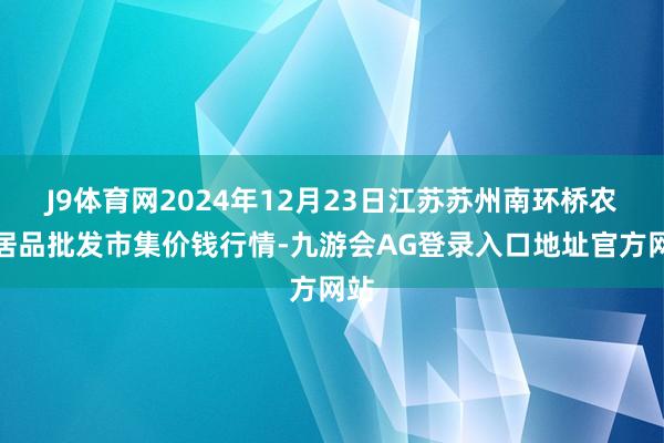 J9体育网2024年12月23日江苏苏州南环桥农副居品批发市集价钱行情-九游会AG登录入口地址官方网站