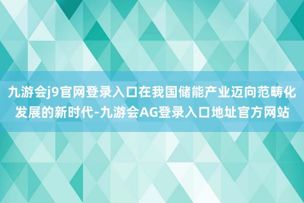 九游会j9官网登录入口在我国储能产业迈向范畴化发展的新时代-九游会AG登录入口地址官方网站