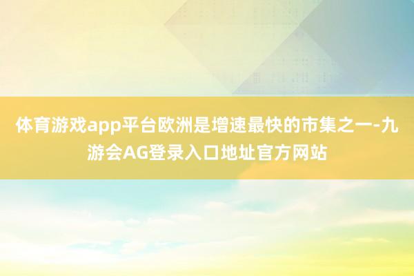 体育游戏app平台欧洲是增速最快的市集之一-九游会AG登录入口地址官方网站