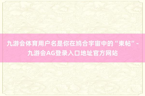 九游会体育用户名是你在鸠合宇宙中的“柬帖”-九游会AG登录入口地址官方网站