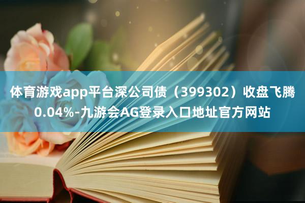 体育游戏app平台深公司债（399302）收盘飞腾0.04%-九游会AG登录入口地址官方网站