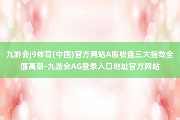 九游会j9体育(中国)官方网站A股收盘三大指数全面高潮-九游会AG登录入口地址官方网站