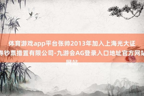 体育游戏app平台张帅2013年加入上海光大证券钞票措置有限公司-九游会AG登录入口地址官方网站