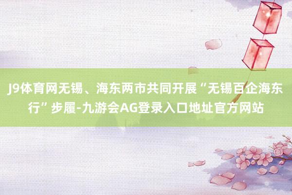 J9体育网无锡、海东两市共同开展“无锡百企海东行”步履-九游会AG登录入口地址官方网站
