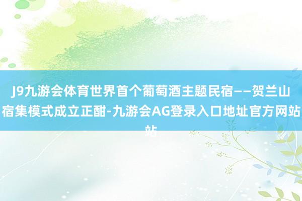J9九游会体育世界首个葡萄酒主题民宿——贺兰山宿集模式成立正酣-九游会AG登录入口地址官方网站