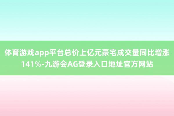 体育游戏app平台总价上亿元豪宅成交量同比增涨141%-九游会AG登录入口地址官方网站