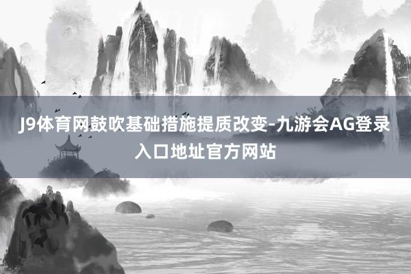 J9体育网鼓吹基础措施提质改变-九游会AG登录入口地址官方网站