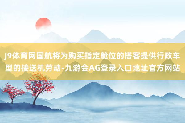 J9体育网国航将为购买指定舱位的搭客提供行政车型的接送机劳动-九游会AG登录入口地址官方网站