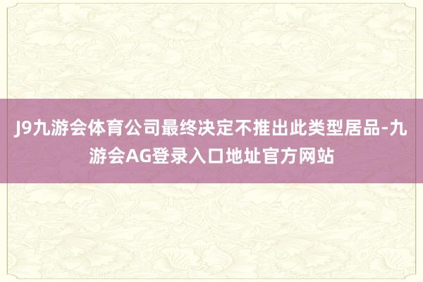 J9九游会体育公司最终决定不推出此类型居品-九游会AG登录入口地址官方网站