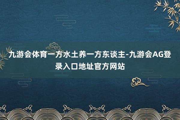 九游会体育一方水土养一方东谈主-九游会AG登录入口地址官方网站