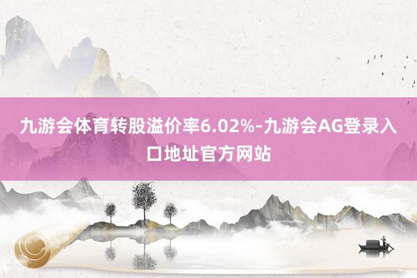 九游会体育转股溢价率6.02%-九游会AG登录入口地址官方网站