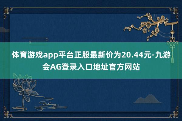 体育游戏app平台正股最新价为20.44元-九游会AG登录入口地址官方网站