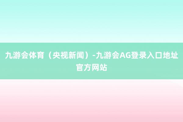 九游会体育（央视新闻）-九游会AG登录入口地址官方网站