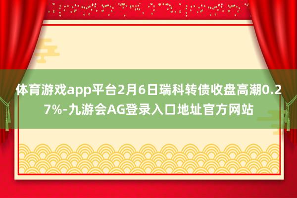 体育游戏app平台2月6日瑞科转债收盘高潮0.27%-九游会AG登录入口地址官方网站